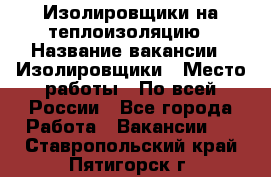 Изолировщики на теплоизоляцию › Название вакансии ­ Изолировщики › Место работы ­ По всей России - Все города Работа » Вакансии   . Ставропольский край,Пятигорск г.